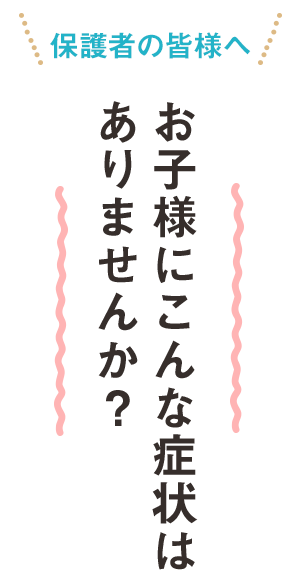 保護者の皆様へ　お子様にこんな症状はありませんか？